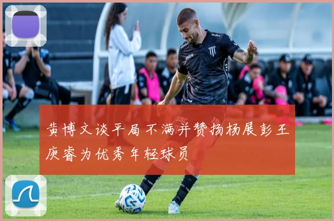 黄博文谈平局不满并赞扬杨展彭王庚睿为优秀年轻球员