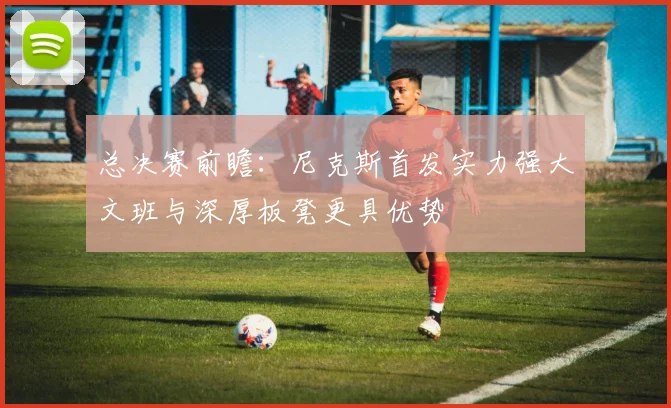 总决赛前瞻：尼克斯首发实力强大文班与深厚板凳更具优势
