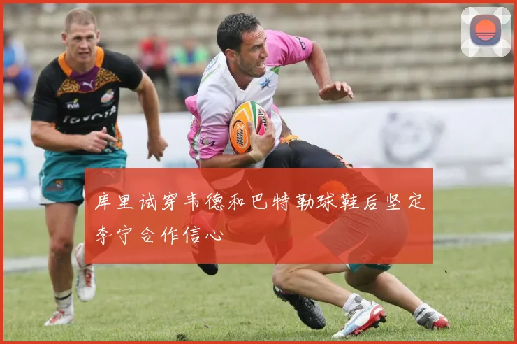 库里试穿韦德和巴特勒球鞋后坚定李宁合作信心