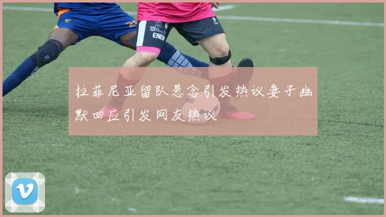 拉菲尼亚留队悬念引发热议妻子幽默回应引发网友热议