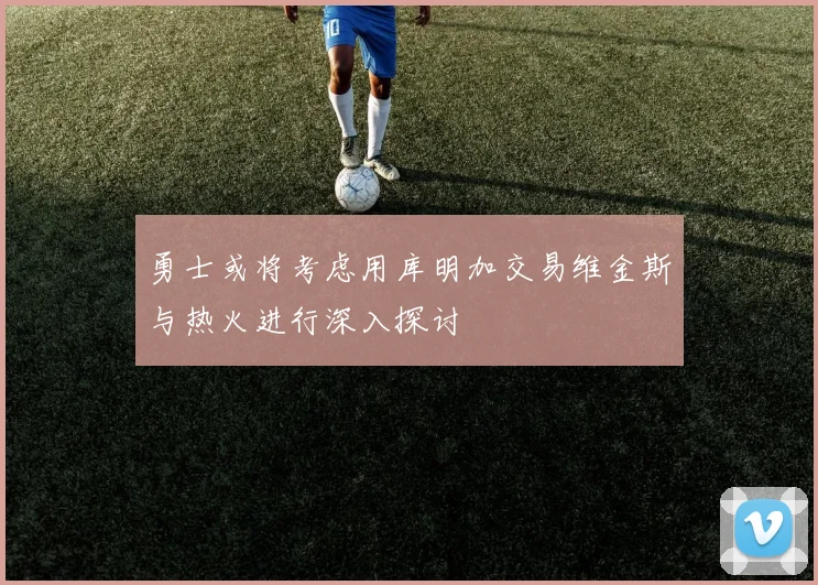 勇士或将考虑用库明加交易维金斯与热火进行深入探讨