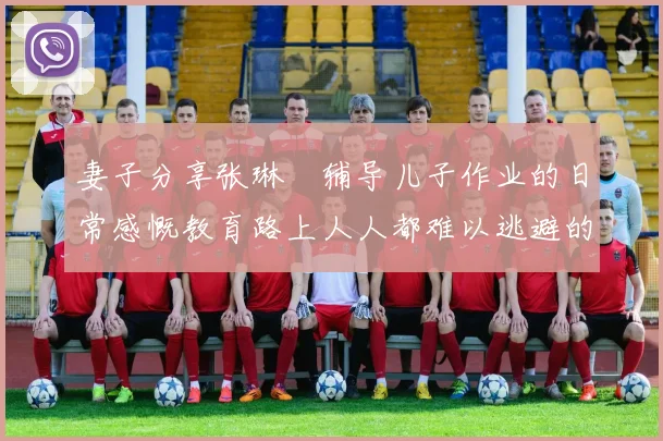 妻子分享张琳芃辅导儿子作业的日常感慨教育路上人人都难以逃避的挑战