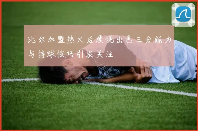 比尔加盟热火后展现出色三分能力与持球技巧引发关注